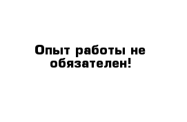 Опыт работы не обязателен!